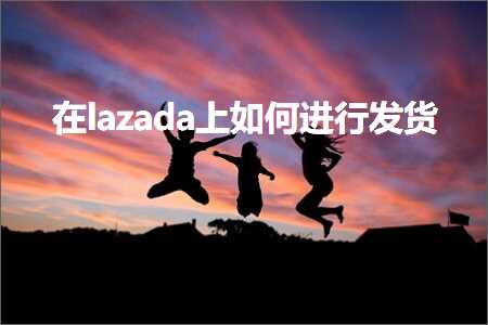 跨境电商知识:在lazada上如何进行发货